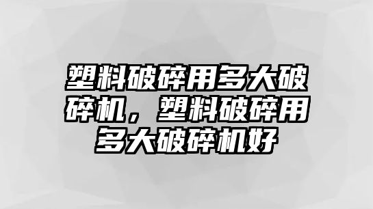 塑料破碎用多大破碎機，塑料破碎用多大破碎機好