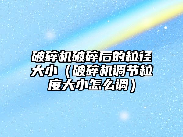 破碎機破碎后的粒徑大小（破碎機調節粒度大小怎么調）