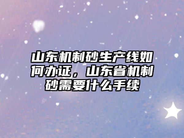 山東機制砂生產線如何辦證，山東省機制砂需要什么手續