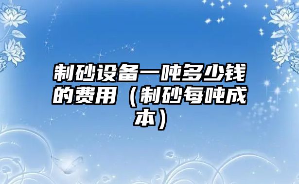 制砂設備一噸多少錢的費用（制砂每噸成本）