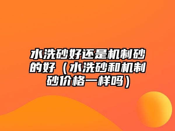 水洗砂好還是機制砂的好（水洗砂和機制砂價格一樣嗎）