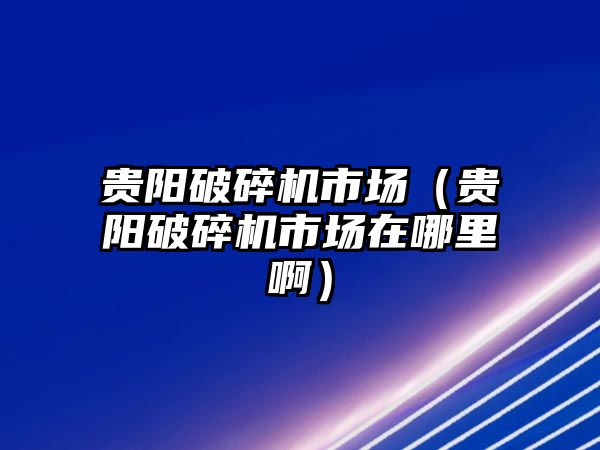 貴陽破碎機市場（貴陽破碎機市場在哪里啊）