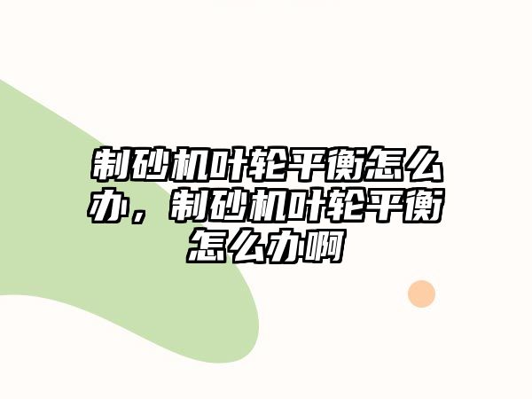 制砂機葉輪平衡怎么辦，制砂機葉輪平衡怎么辦啊