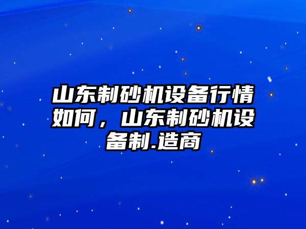 山東制砂機(jī)設(shè)備行情如何，山東制砂機(jī)設(shè)備制.造商