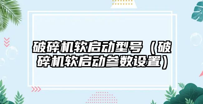 破碎機軟啟動型號（破碎機軟啟動參數設置）