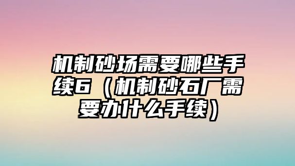 機制砂場需要哪些手續6（機制砂石廠需要辦什么手續）