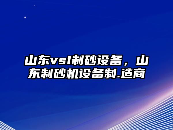 山東vsi制砂設(shè)備，山東制砂機(jī)設(shè)備制.造商