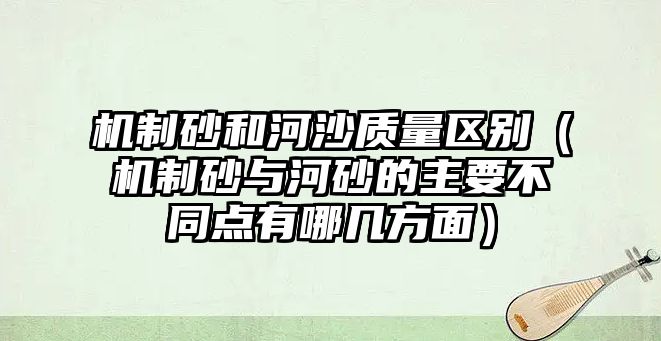 機制砂和河沙質量區(qū)別（機制砂與河砂的主要不同點有哪幾方面）