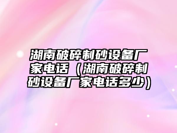 湖南破碎制砂設(shè)備廠家電話（湖南破碎制砂設(shè)備廠家電話多少）