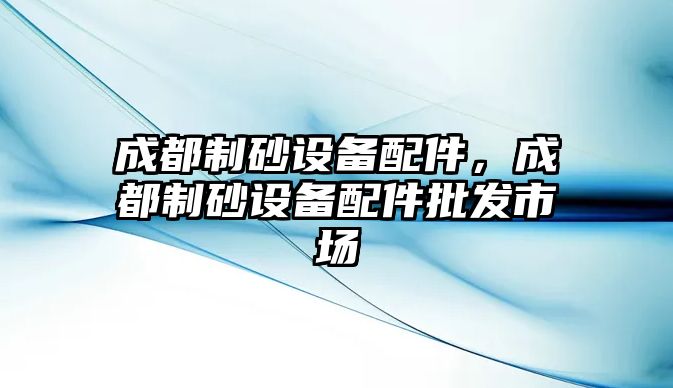 成都制砂設(shè)備配件，成都制砂設(shè)備配件批發(fā)市場(chǎng)