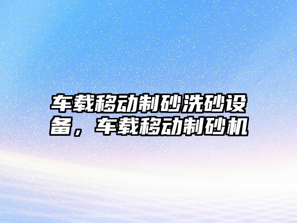 車載移動制砂洗砂設備，車載移動制砂機