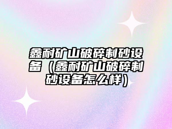 鑫耐礦山破碎制砂設備（鑫耐礦山破碎制砂設備怎么樣）