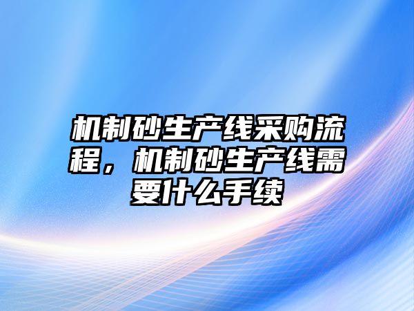 機制砂生產線采購流程，機制砂生產線需要什么手續