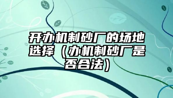 開辦機制砂廠的場地選擇（辦機制砂廠是否合法）