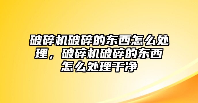 破碎機破碎的東西怎么處理，破碎機破碎的東西怎么處理干凈