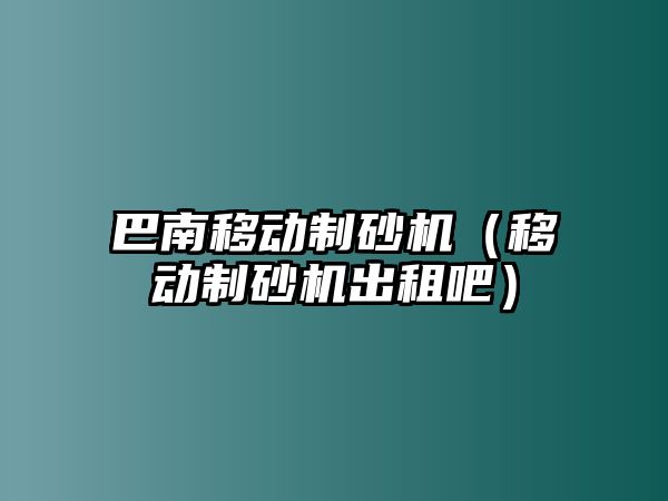 巴南移動制砂機（移動制砂機出租吧）