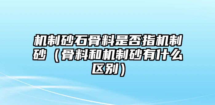 機制砂石骨料是否指機制砂（骨料和機制砂有什么區別）