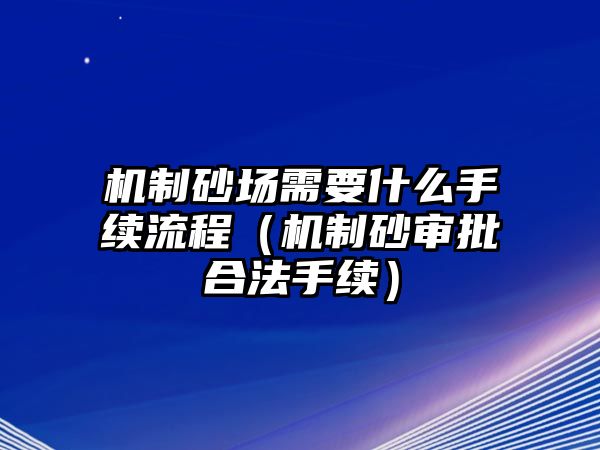 機(jī)制砂場(chǎng)需要什么手續(xù)流程（機(jī)制砂審批合法手續(xù)）