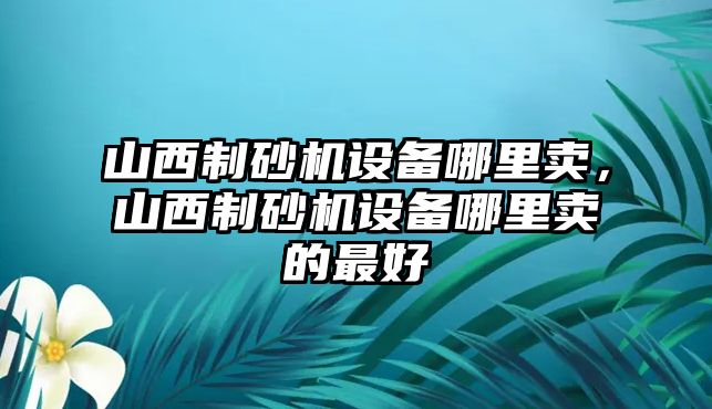 山西制砂機設備哪里賣，山西制砂機設備哪里賣的最好