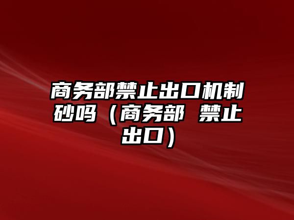 商務部禁止出口機制砂嗎（商務部 禁止出口）