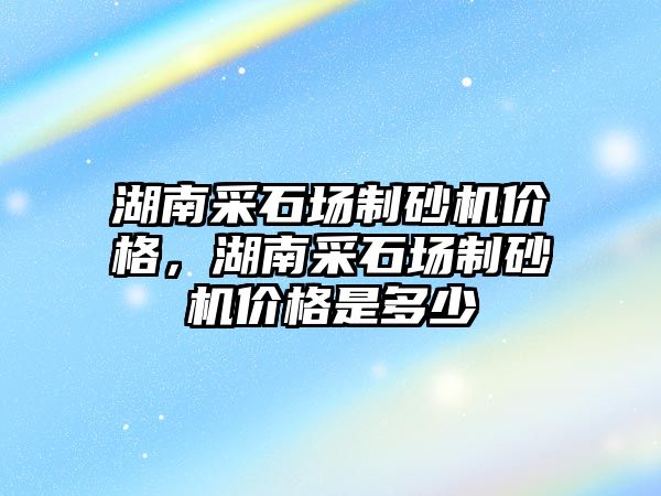 湖南采石場制砂機價格，湖南采石場制砂機價格是多少