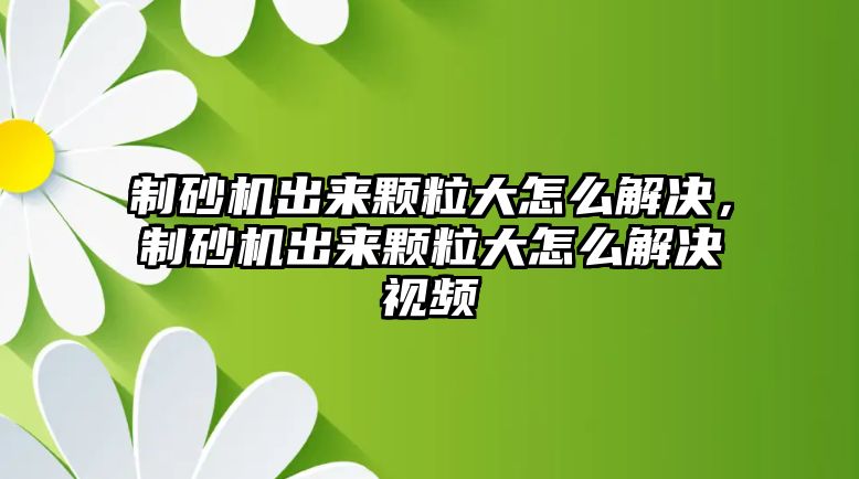 制砂機出來顆粒大怎么解決，制砂機出來顆粒大怎么解決視頻