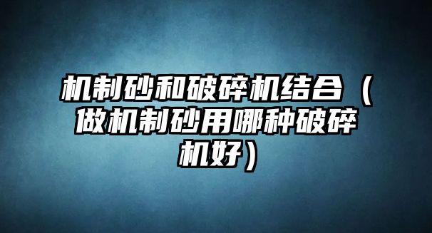 機制砂和破碎機結合（做機制砂用哪種破碎機好）