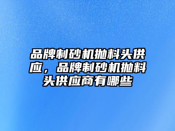 品牌制砂機拋料頭供應，品牌制砂機拋料頭供應商有哪些