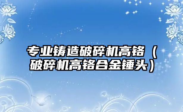 專業鑄造破碎機高鉻（破碎機高鉻合金錘頭）