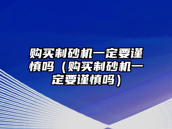 購買制砂機(jī)一定要謹(jǐn)慎嗎（購買制砂機(jī)一定要謹(jǐn)慎嗎）