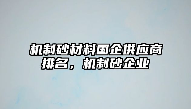 機(jī)制砂材料國(guó)企供應(yīng)商排名，機(jī)制砂企業(yè)