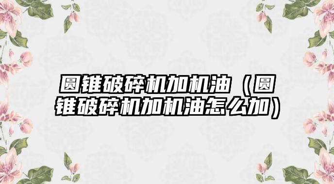 圓錐破碎機加機油（圓錐破碎機加機油怎么加）