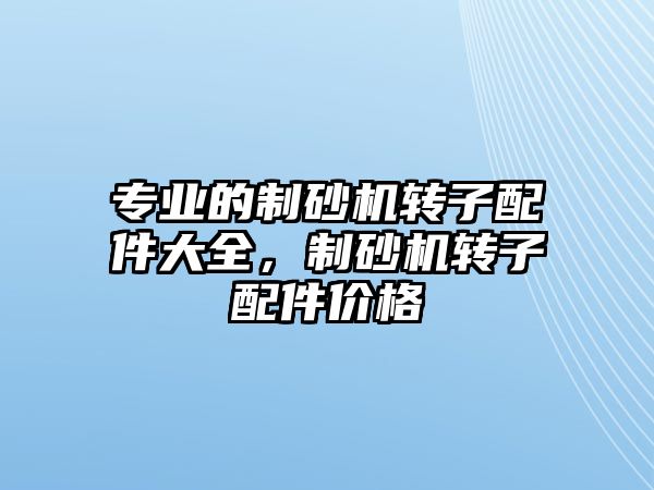 專業(yè)的制砂機轉(zhuǎn)子配件大全，制砂機轉(zhuǎn)子配件價格