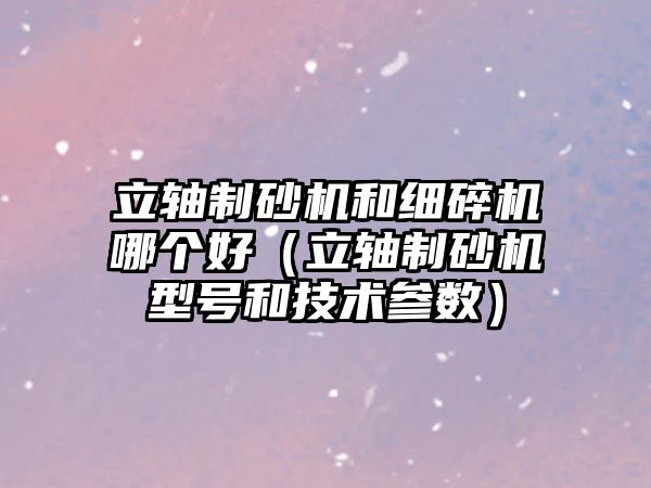 立軸制砂機和細碎機哪個好（立軸制砂機型號和技術參數）