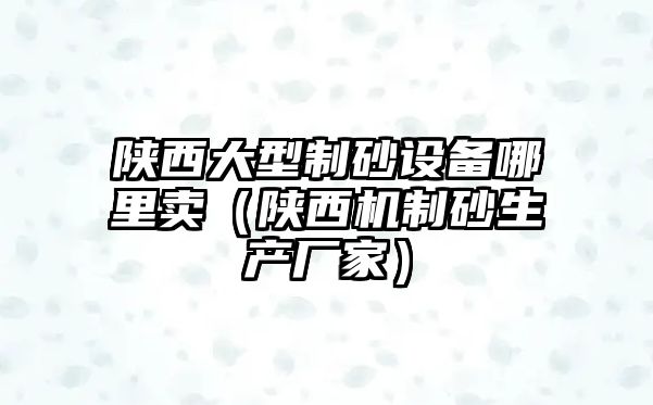 陜西大型制砂設備哪里賣（陜西機制砂生產廠家）