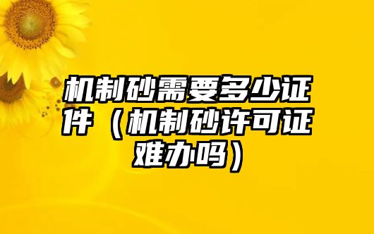 機(jī)制砂需要多少證件（機(jī)制砂許可證難辦嗎）