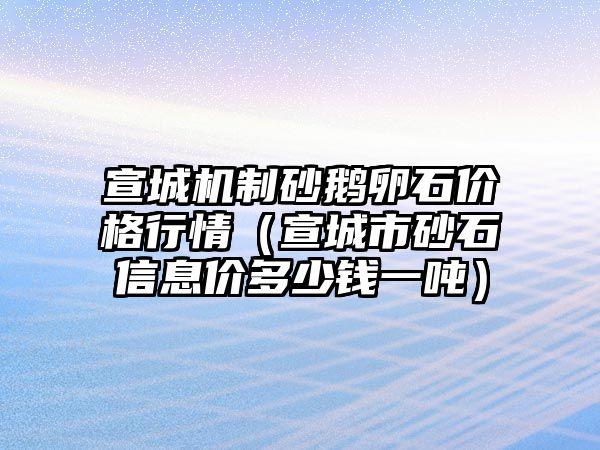 宣城機制砂鵝卵石價格行情（宣城市砂石信息價多少錢一噸）