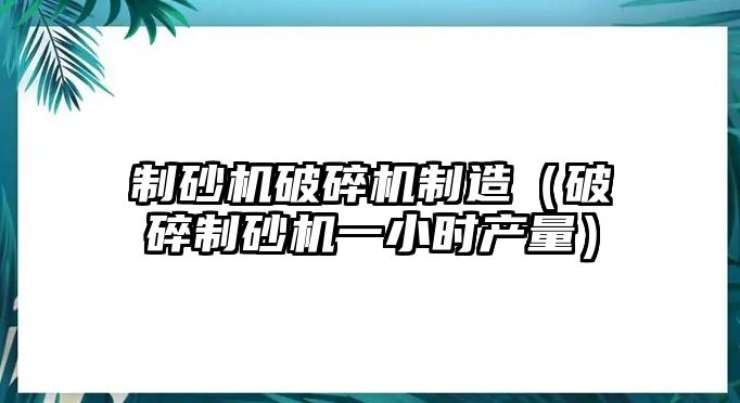 制砂機破碎機制造（破碎制砂機一小時產量）