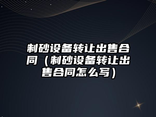 制砂設備轉讓出售合同（制砂設備轉讓出售合同怎么寫）