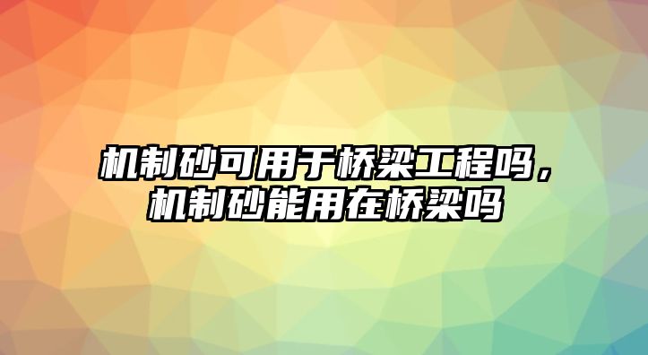 機制砂可用于橋梁工程嗎，機制砂能用在橋梁嗎