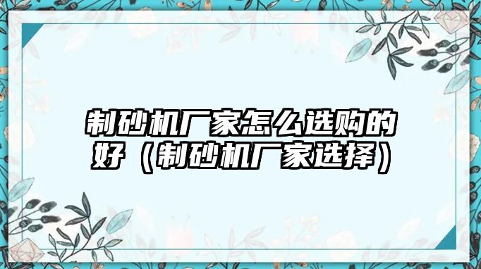 制砂機廠家怎么選購的好（制砂機廠家選擇）