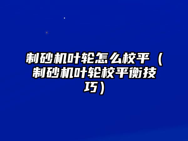 制砂機葉輪怎么校平（制砂機葉輪校平衡技巧）