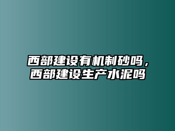 西部建設有機制砂嗎，西部建設生產水泥嗎