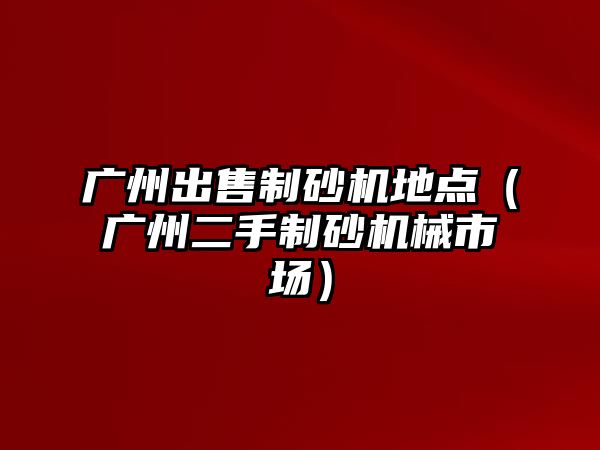 廣州出售制砂機地點（廣州二手制砂機械市場）