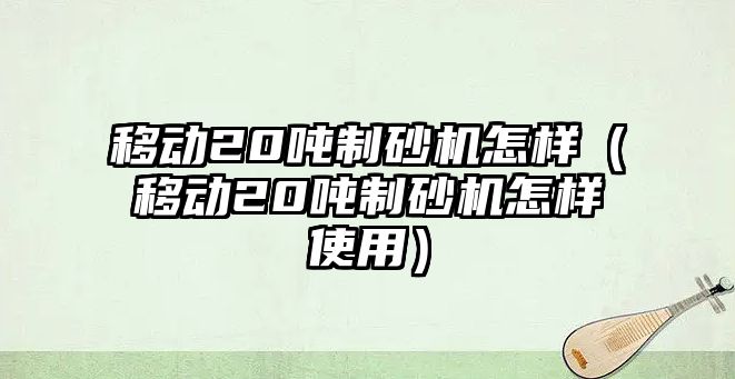 移動20噸制砂機怎樣（移動20噸制砂機怎樣使用）