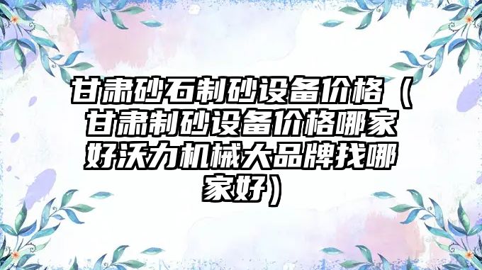 甘肅砂石制砂設備價格（甘肅制砂設備價格哪家好沃力機械大品牌找哪家好）