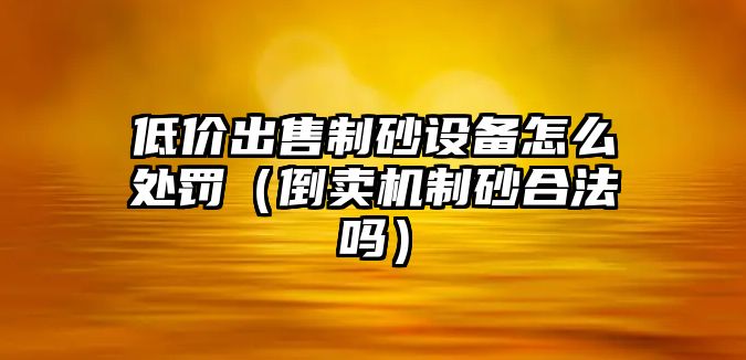 低價出售制砂設備怎么處罰（倒賣機制砂合法嗎）