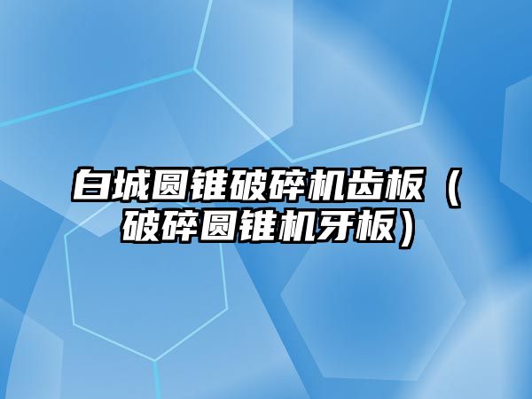 白城圓錐破碎機齒板（破碎圓錐機牙板）