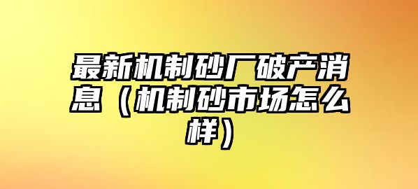 最新機制砂廠破產消息（機制砂市場怎么樣）