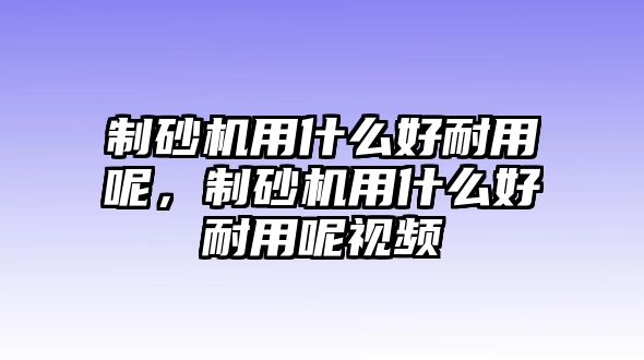 制砂機用什么好耐用呢，制砂機用什么好耐用呢視頻